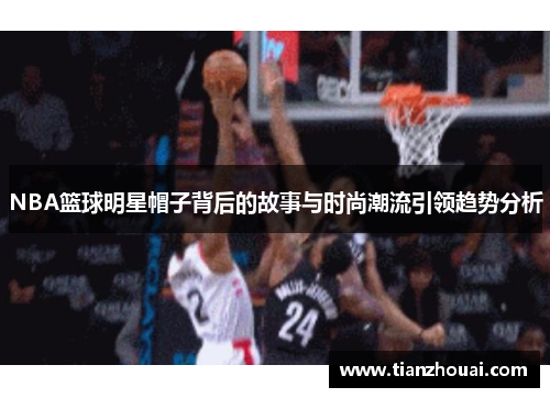 NBA篮球明星帽子背后的故事与时尚潮流引领趋势分析